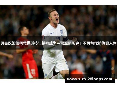 贝克汉姆如何凭借球技与精神成为三狮军团历史上不可替代的传奇人物