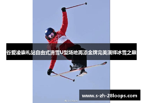 谷爱凌崇礼站自由式滑雪U型场地再添金牌完美演绎冰雪之巅