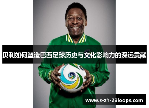 贝利如何塑造巴西足球历史与文化影响力的深远贡献