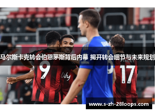 马尔斯卡克转会伯恩茅斯背后内幕 揭开转会细节与未来规划