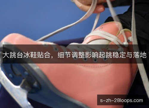大跳台冰鞋贴合，细节调整影响起跳稳定与落地